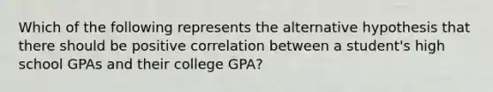 Which of the following represents the alternative hypothesis that there should be positive correlation between a student's high school GPAs and their college GPA?