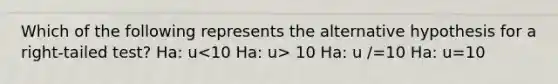 Which of the following represents the alternative hypothesis for a right-tailed test? Ha: u 10 Ha: u /=10 Ha: u=10