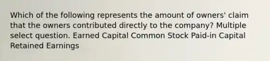 Which of the following represents the amount of owners' claim that the owners contributed directly to the company? Multiple select question. Earned Capital Common Stock Paid-in Capital Retained Earnings