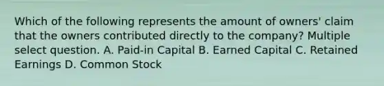 Which of the following represents the amount of owners' claim that the owners contributed directly to the company? Multiple select question. A. Paid-in Capital B. Earned Capital C. Retained Earnings D. Common Stock