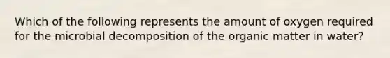 Which of the following represents the amount of oxygen required for the microbial decomposition of the organic matter in water?