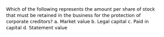 Which of the following represents the amount per share of stock that must be retained in the business for the protection of corporate creditors? a. Market value b. Legal capital c. Paid in capital d. Statement value