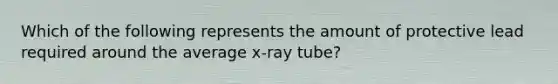 Which of the following represents the amount of protective lead required around the average x-ray tube?