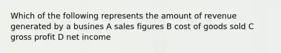 Which of the following represents the amount of revenue generated by a busines A sales figures B cost of goods sold C gross profit D net income