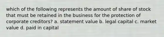 which of the following represents the amount of share of stock that must be retained in the business for the protection of corporate creditors? a. statement value b. legal capital c. market value d. paid in capital