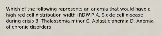 Which of the following represents an anemia that would have a high red cell distribution width (RDW)? A. Sickle cell disease during crisis B. Thalassemia minor C. Aplastic anemia D. Anemia of chronic disorders