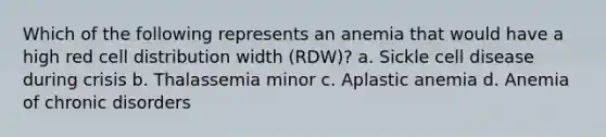 Which of the following represents an anemia that would have a high red cell distribution width (RDW)? a. Sickle cell disease during crisis b. Thalassemia minor c. Aplastic anemia d. Anemia of chronic disorders