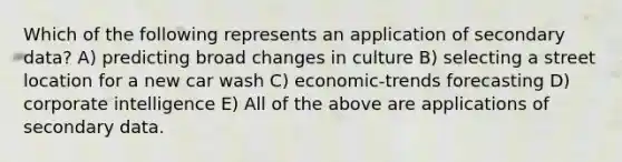 Which of the following represents an application of secondary data? A) predicting broad changes in culture B) selecting a street location for a new car wash C) economic-trends forecasting D) corporate intelligence E) All of the above are applications of secondary data.