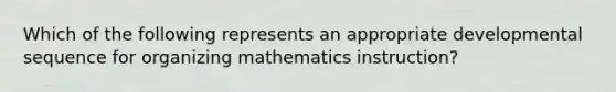 Which of the following represents an appropriate developmental sequence for organizing mathematics instruction?