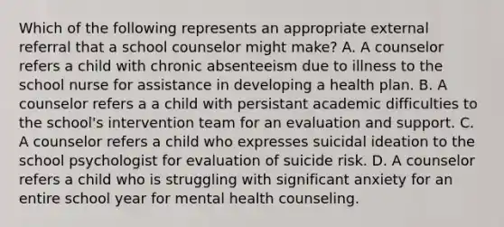 Which of the following represents an appropriate external referral that a school counselor might make? A. A counselor refers a child with chronic absenteeism due to illness to the school nurse for assistance in developing a health plan. B. A counselor refers a a child with persistant academic difficulties to the school's intervention team for an evaluation and support. C. A counselor refers a child who expresses suicidal ideation to the school psychologist for evaluation of suicide risk. D. A counselor refers a child who is struggling with significant anxiety for an entire school year for mental health counseling.