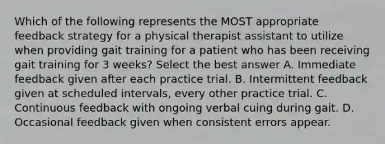 Which of the following represents the MOST appropriate feedback strategy for a physical therapist assistant to utilize when providing gait training for a patient who has been receiving gait training for 3 weeks? Select the best answer A. Immediate feedback given after each practice trial. B. Intermittent feedback given at scheduled intervals, every other practice trial. C. Continuous feedback with ongoing verbal cuing during gait. D. Occasional feedback given when consistent errors appear.