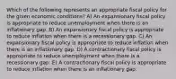 Which of the following represents an appropriate fiscal policy for the given economic conditions? A) An expansionary fiscal policy is appropriate to reduce unemployment when there is an inflationary gap. B) An expansionary fiscal policy is appropriate to reduce inflation when there is a recessionary gap. C) An expansionary fiscal policy is appropriate to reduce inflation when there is an inflationary gap. D) A contractionary fiscal policy is appropriate to reduce unemployment when there is a recessionary gap. E) A contractionary fiscal policy is appropriate to reduce inflation when there is an inflationary gap.