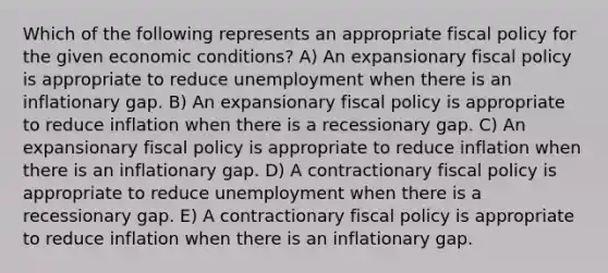 Which of the following represents an appropriate fiscal policy for the given economic conditions? A) An expansionary fiscal policy is appropriate to reduce unemployment when there is an inflationary gap. B) An expansionary fiscal policy is appropriate to reduce inflation when there is a recessionary gap. C) An expansionary fiscal policy is appropriate to reduce inflation when there is an inflationary gap. D) A contractionary fiscal policy is appropriate to reduce unemployment when there is a recessionary gap. E) A contractionary fiscal policy is appropriate to reduce inflation when there is an inflationary gap.