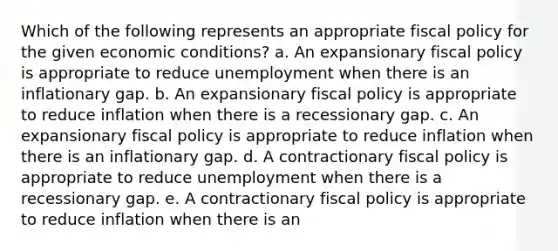 Which of the following represents an appropriate fiscal policy for the given economic conditions? a. An expansionary fiscal policy is appropriate to reduce unemployment when there is an inflationary gap. b. An expansionary fiscal policy is appropriate to reduce inflation when there is a recessionary gap. c. An expansionary fiscal policy is appropriate to reduce inflation when there is an inflationary gap. d. A contractionary fiscal policy is appropriate to reduce unemployment when there is a recessionary gap. e. A contractionary fiscal policy is appropriate to reduce inflation when there is an