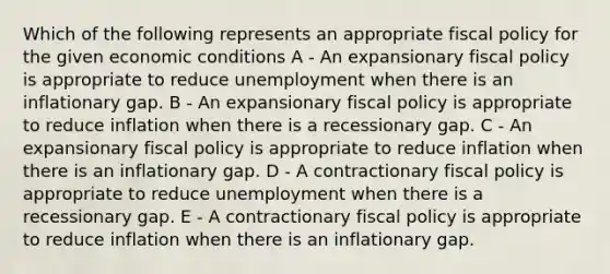 Which of the following represents an appropriate <a href='https://www.questionai.com/knowledge/kPTgdbKdvz-fiscal-policy' class='anchor-knowledge'>fiscal policy</a> for the given economic conditions A - An expansionary fiscal policy is appropriate to reduce unemployment when there is an inflationary gap. B - An expansionary fiscal policy is appropriate to reduce inflation when there is a recessionary gap. C - An expansionary fiscal policy is appropriate to reduce inflation when there is an inflationary gap. D - A contractionary fiscal policy is appropriate to reduce unemployment when there is a recessionary gap. E - A contractionary fiscal policy is appropriate to reduce inflation when there is an inflationary gap.