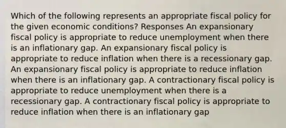 Which of the following represents an appropriate fiscal policy for the given economic conditions? Responses An expansionary fiscal policy is appropriate to reduce unemployment when there is an inflationary gap. An expansionary fiscal policy is appropriate to reduce inflation when there is a recessionary gap. An expansionary fiscal policy is appropriate to reduce inflation when there is an inflationary gap. A contractionary fiscal policy is appropriate to reduce unemployment when there is a recessionary gap. A contractionary fiscal policy is appropriate to reduce inflation when there is an inflationary gap