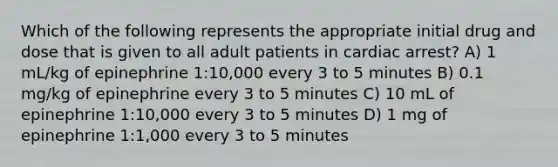 Which of the following represents the appropriate initial drug and dose that is given to all adult patients in cardiac arrest? A) 1 mL/kg of epinephrine 1:10,000 every 3 to 5 minutes B) 0.1 mg/kg of epinephrine every 3 to 5 minutes C) 10 mL of epinephrine 1:10,000 every 3 to 5 minutes D) 1 mg of epinephrine 1:1,000 every 3 to 5 minutes