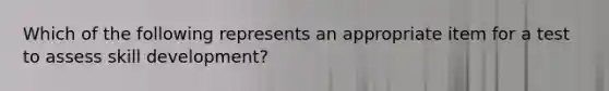 Which of the following represents an appropriate item for a test to assess skill development?