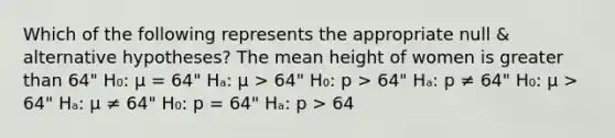 Which of the following represents the appropriate null & alternative hypotheses? The mean height of women is greater than 64" H₀: μ = 64" Hₐ: μ > 64" H₀: p > 64" Hₐ: p ≠ 64" H₀: μ > 64" Hₐ: μ ≠ 64" H₀: p = 64" Hₐ: p > 64