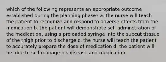 which of the following represents an appropriate outcome established during the planning phase? a. the nurse will teach the patient to recognize and respond to adverse effects from the medication b. the patient will demonstrate self adminstration of the medication, using a preloaded syringe into the subcut tisssue of the thigh prior to discharge c. the nurse will teach the patient to accurately prepare the dose of medication d. the patient will be able to self manage his disease and medication