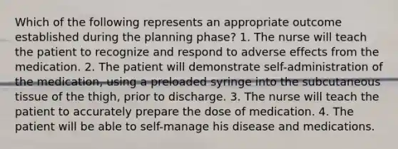 Which of the following represents an appropriate outcome established during the planning phase? 1. The nurse will teach the patient to recognize and respond to adverse effects from the medication. 2. The patient will demonstrate self-administration of the medication, using a preloaded syringe into the subcutaneous tissue of the thigh, prior to discharge. 3. The nurse will teach the patient to accurately prepare the dose of medication. 4. The patient will be able to self-manage his disease and medications.