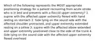 Which of the following represents the MOST appropriate positioning strategy for a patient recovering from acute stroke who is in bed and presents with a flaccid upper extremity? 1. supine with the affected upper extremity flexed with hand resting on stomach 2. Side lying on the sound side with the affected shoulder protracted, and upper extremity extended resting on a pillow 3. supine with the affected elbow extended and upper extremity positioned close to the side of the trunk 4. Side lying on the sound side with the affected upper extremity flexed overhead