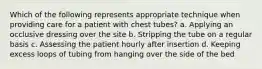 Which of the following represents appropriate technique when providing care for a patient with chest tubes? a. Applying an occlusive dressing over the site b. Stripping the tube on a regular basis c. Assessing the patient hourly after insertion d. Keeping excess loops of tubing from hanging over the side of the bed