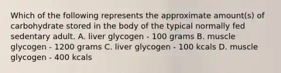 Which of the following represents the approximate amount(s) of carbohydrate stored in the body of the typical normally fed sedentary adult. A. liver glycogen - 100 grams B. muscle glycogen - 1200 grams C. liver glycogen - 100 kcals D. muscle glycogen - 400 kcals