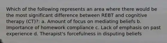 Which of the following represents an area where there would be the most significant difference between REBT and cognitive therapy (CT)?: a. Amount of focus on mediating beliefs b. Importance of homework compliance c. Lack of emphasis on past experience d. Therapist's forcefulness in disputing beliefs