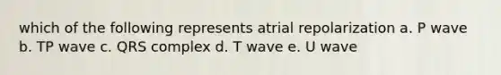 which of the following represents atrial repolarization a. P wave b. TP wave c. QRS complex d. T wave e. U wave