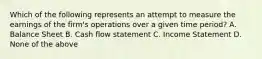 Which of the following represents an attempt to measure the earnings of the firm's operations over a given time period? A. Balance Sheet B. Cash flow statement C. Income Statement D. None of the above