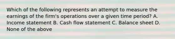 Which of the following represents an attempt to measure the earnings of the​ firm's operations over a given time​ period? A. Income statement B. Cash flow statement C. Balance sheet D. None of the above