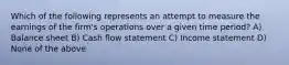 Which of the following represents an attempt to measure the earnings of the firm's operations over a given time period? A) Balance sheet B) Cash flow statement C) Income statement D) None of the above