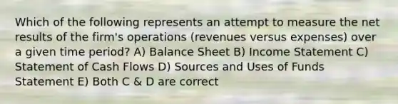 Which of the following represents an attempt to measure the net results of the firm's operations (revenues versus expenses) over a given time period? A) Balance Sheet B) Income Statement C) Statement of Cash Flows D) Sources and Uses of Funds Statement E) Both C & D are correct