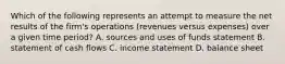 Which of the following represents an attempt to measure the net results of the firm's operations (revenues versus expenses) over a given time period? A. sources and uses of funds statement B. statement of cash flows C. income statement D. balance sheet