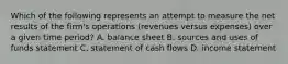 Which of the following represents an attempt to measure the net results of the​ firm's operations​ (revenues versus​ expenses) over a given time​ period? A. balance sheet B. sources and uses of funds statement C. statement of cash flows D. income statement