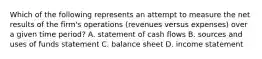 Which of the following represents an attempt to measure the net results of the​ firm's operations​ (revenues versus​ expenses) over a given time​ period? A. statement of cash flows B. sources and uses of funds statement C. balance sheet D. income statement