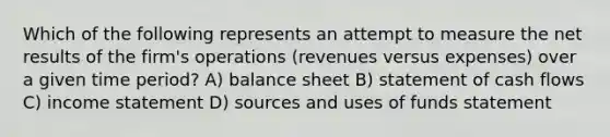 Which of the following represents an attempt to measure the net results of the firm's operations (revenues versus expenses) over a given time period? A) balance sheet B) statement of cash flows C) income statement D) sources and uses of funds statement