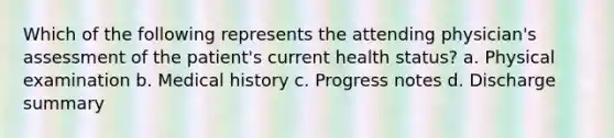 Which of the following represents the attending physician's assessment of the patient's current health status? a. Physical examination b. Medical history c. Progress notes d. Discharge summary