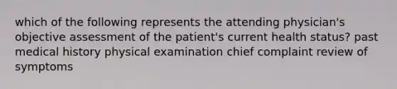 which of the following represents the attending physician's objective assessment of the patient's current health status? past medical history physical examination chief complaint review of symptoms