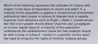 Which of the following represents the attitudes of citizens with respect to the issue of separation of church and state? A. a majority of the population is against a constitutional amendment authorizing silent prayer in schools B. liberals tend to oppose Supreme Court decisions such as Engle v Vitale C. conservatives feel that more people should attend churches and synagogues on a more regular basis D. a majority of the population understands the establishment clause but feel students should be able to pray in school E. citizens in a pluralist society reject the need to recognize the rights of minority religious groups