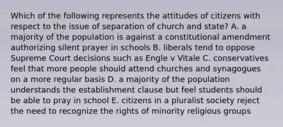 Which of the following represents the attitudes of citizens with respect to the issue of separation of church and state? A. a majority of the population is against a constitutional amendment authorizing silent prayer in schools B. liberals tend to oppose Supreme Court decisions such as Engle v Vitale C. conservatives feel that more people should attend churches and synagogues on a more regular basis D. a majority of the population understands the establishment clause but feel students should be able to pray in school E. citizens in a pluralist society reject the need to recognize the rights of minority religious groups