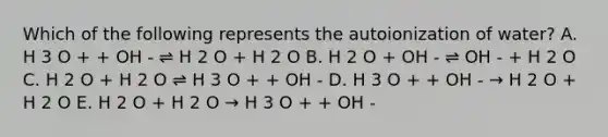 Which of the following represents the autoionization of water? A. H 3 O + + OH - ⇌ H 2 O + H 2 O B. H 2 O + OH - ⇌ OH - + H 2 O C. H 2 O + H 2 O ⇌ H 3 O + + OH - D. H 3 O + + OH - → H 2 O + H 2 O E. H 2 O + H 2 O → H 3 O + + OH -