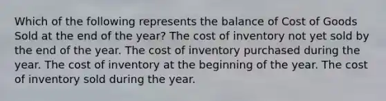 Which of the following represents the balance of Cost of Goods Sold at the end of the year? The cost of inventory not yet sold by the end of the year. The cost of inventory purchased during the year. The cost of inventory at the beginning of the year. The cost of inventory sold during the year.