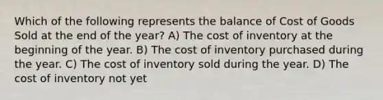 Which of the following represents the balance of Cost of Goods Sold at the end of the year? A) The cost of inventory at the beginning of the year. B) The cost of inventory purchased during the year. C) The cost of inventory sold during the year. D) The cost of inventory not yet