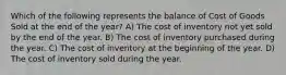 Which of the following represents the balance of Cost of Goods Sold at the end of the year? A) The cost of inventory not yet sold by the end of the year. B) The cost of inventory purchased during the year. C) The cost of inventory at the beginning of the year. D) The cost of inventory sold during the year.