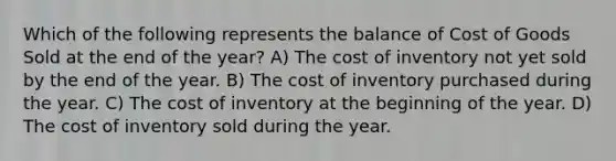 Which of the following represents the balance of Cost of Goods Sold at the end of the year? A) The cost of inventory not yet sold by the end of the year. B) The cost of inventory purchased during the year. C) The cost of inventory at the beginning of the year. D) The cost of inventory sold during the year.