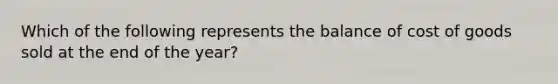 Which of the following represents the balance of cost of goods sold at the end of the year?