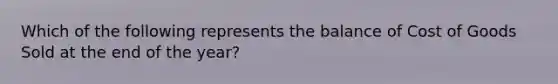 Which of the following represents the balance of Cost of Goods Sold at the end of the year?
