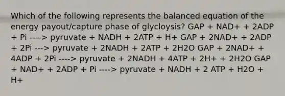 Which of the following represents the balanced equation of the energy payout/capture phase of glycloysis? GAP + NAD+ + 2ADP + Pi ----> pyruvate + NADH + 2ATP + H+ GAP + 2NAD+ + 2ADP + 2Pi ---> pyruvate + 2NADH + 2ATP + 2H2O GAP + 2NAD+ + 4ADP + 2Pi ----> pyruvate + 2NADH + 4ATP + 2H+ + 2H2O GAP + NAD+ + 2ADP + Pi ----> pyruvate + NADH + 2 ATP + H2O + H+